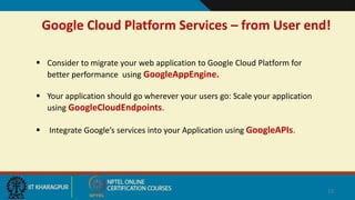 Google Cloud Platform Services – from User end!
13
 Consider to migrate your web application to Google Cloud Platform for
better performance using GoogleAppEngine.
 Your application should go wherever your users go: Scale your application
using GoogleCloudEndpoints.
 Integrate Google’s services into your Application using GoogleAPIs.
 