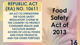 REPUBLIC ACT
(RA) NO. 10611
AN ACT TO STRENGTHEN
THE FOOD SAFETY
REGULATORY SYSTEM IN
THE COUNTRY TO PROTECT
CONSUMER HEALTH AND
FACILITATE MARKET
ACCESS OF LOCAL FOODS
AND FOOD PRODUCTS,
AND FOR OTHER PURPOSES
Food
Safety
Act of
2013
 