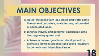 MAIN OBJECTIVES
a. Protect the public from food-borne and water borne
illnesses and unsanitary, unwholesome, misbranded
or adulterated foods.
b. Enhance industry and consumer confidence in the
food regulatory system and
c. Achieve economic growth and development by
promoting fair trade practices and sound regulatory
for domestic and international trade.
 