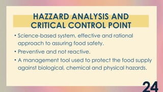 HAZZARD ANALYSIS AND
CRITICAL CONTROL POINT
• Science-based system, effective and rational
approach to assuring food safety.
• Preventive and not reactive.
• A management tool used to protect the food supply
against biological, chemical and physical hazards.
 