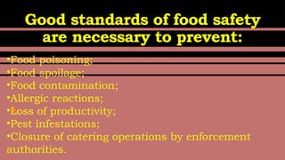 Good standards of food safety
are necessary to prevent:
•Food poisoning;
•Food spoilage;
•Food contamination;
•Allergic reactions;
•Loss of productivity;
•Pest infestations;
•Closure of catering operations by enforcement
authorities.
 