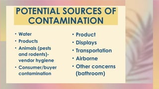 POTENTIAL SOURCES OF
CONTAMINATION
• Water
• Products
• Animals (pests
and rodents)-
vendor hygiene
• Consumer/buyer
contamination
• Product
• Displays
• Transportation
• Airborne
• Other concerns
(bathroom)
 