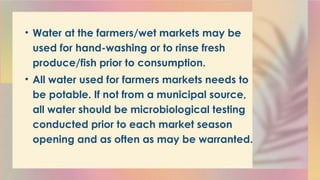 • Water at the farmers/wet markets may be
used for hand-washing or to rinse fresh
produce/fish prior to consumption.
• All water used for farmers markets needs to
be potable. If not from a municipal source,
all water should be microbiological testing
conducted prior to each market season
opening and as often as may be warranted.
 
