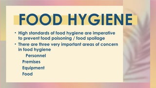 FOOD HYGIENE
• High standards of food hygiene are imperative
to prevent food poisoning / food spoilage
• There are three very important areas of concern
in food hygiene
Personnel
Premises
Equipment
Food
 