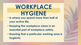 WORKPLACE
HYGIENE
• Is where you spend more than half of
your active life.
• Keeping the workplace clean is an
essential part of workplace safety.
• Ensuring that a particular working area is
hygienic
 
