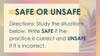 SAFE OR UNSAFE
Directions: Study the situations
below. Write SAFE if the
practice is correct and UNSAFE
if it is incorrect.
 