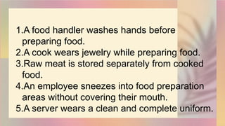1.A food handler washes hands before
preparing food.
2.A cook wears jewelry while preparing food.
3.Raw meat is stored separately from cooked
food.
4.An employee sneezes into food preparation
areas without covering their mouth.
5.A server wears a clean and complete uniform.
 