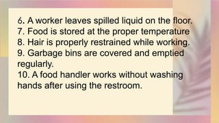 6. A worker leaves spilled liquid on the floor.
7. Food is stored at the proper temperature
8. Hair is properly restrained while working.
9. Garbage bins are covered and emptied
regularly.
10. A food handler works without washing
hands after using the restroom.
 