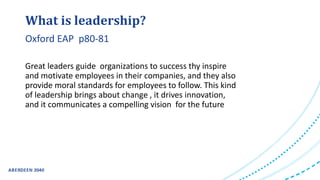 Great leaders guide organizations to success thy inspire
and motivate employees in their companies, and they also
provide moral standards for employees to follow. This kind
of leadership brings about change , it drives innovation,
and it communicates a compelling vision for the future
What is leadership?
Oxford EAP p80-81
 