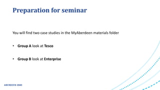 Preparation for seminar
You will find two case studies in the MyAberdeen materials folder
• Group A look at Tesco
• Group B look at Enterprise
 