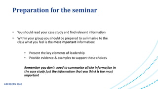 Preparation for the seminar
• You should read your case study and find relevant information
• Within your group you should be prepared to summarise to the
class what you feel is the most important information:
• Present the key elements of leadership
• Provide evidence & examples to support these choices
Remember you don't need to summarise all the information in
the case study just the information that you think is the most
important
 