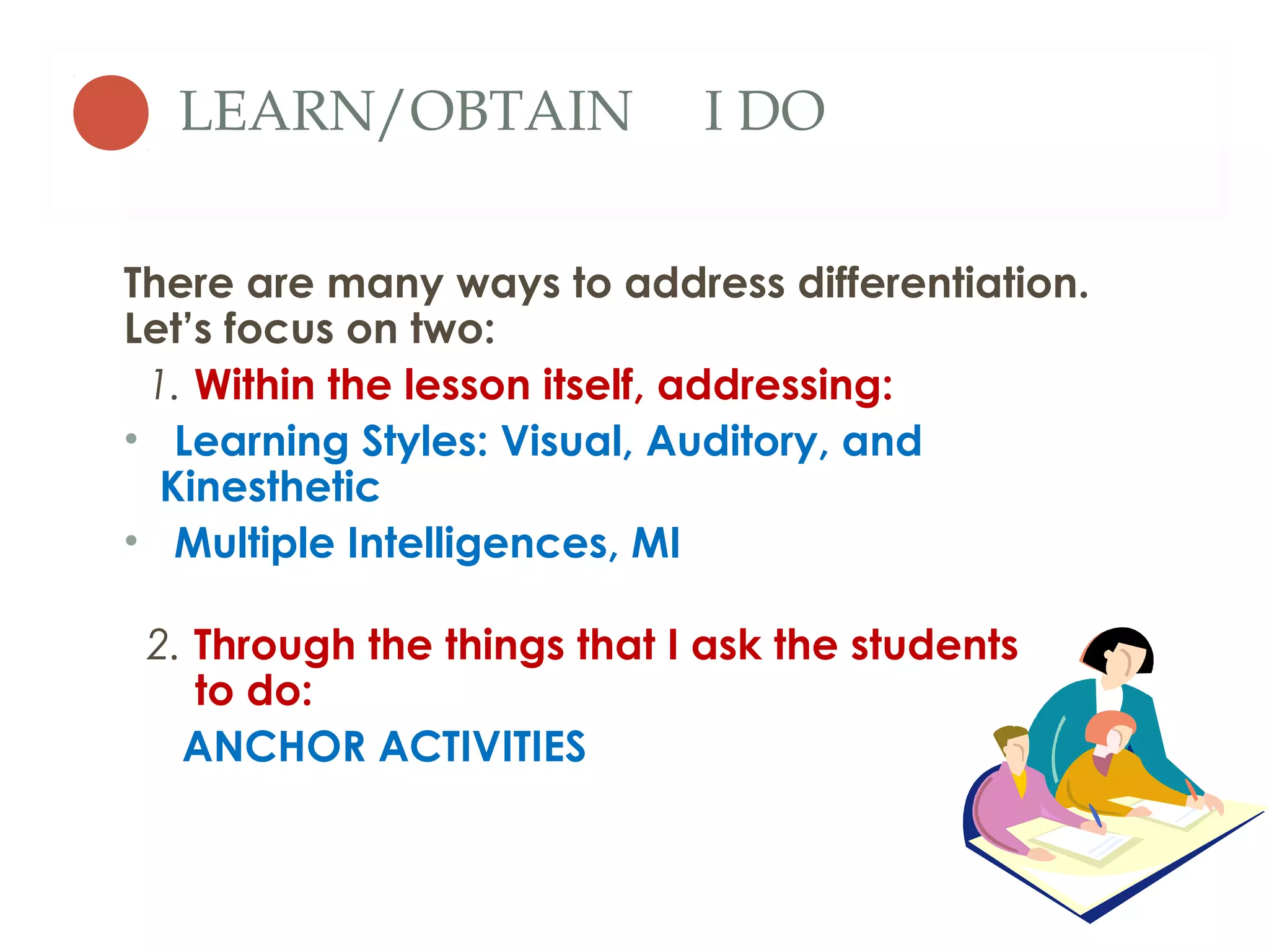 LEARN/OBTAIN               I DO

There are many ways to address differentiation.
Let’s focus on two:
 1. Within the lesson itself, addressing:
• Learning Styles: Visual, Auditory, and
  Kinesthetic
• Multiple Intelligences, MI

 2. Through the things that I ask the students
    to do:
   ANCHOR ACTIVITIES
 