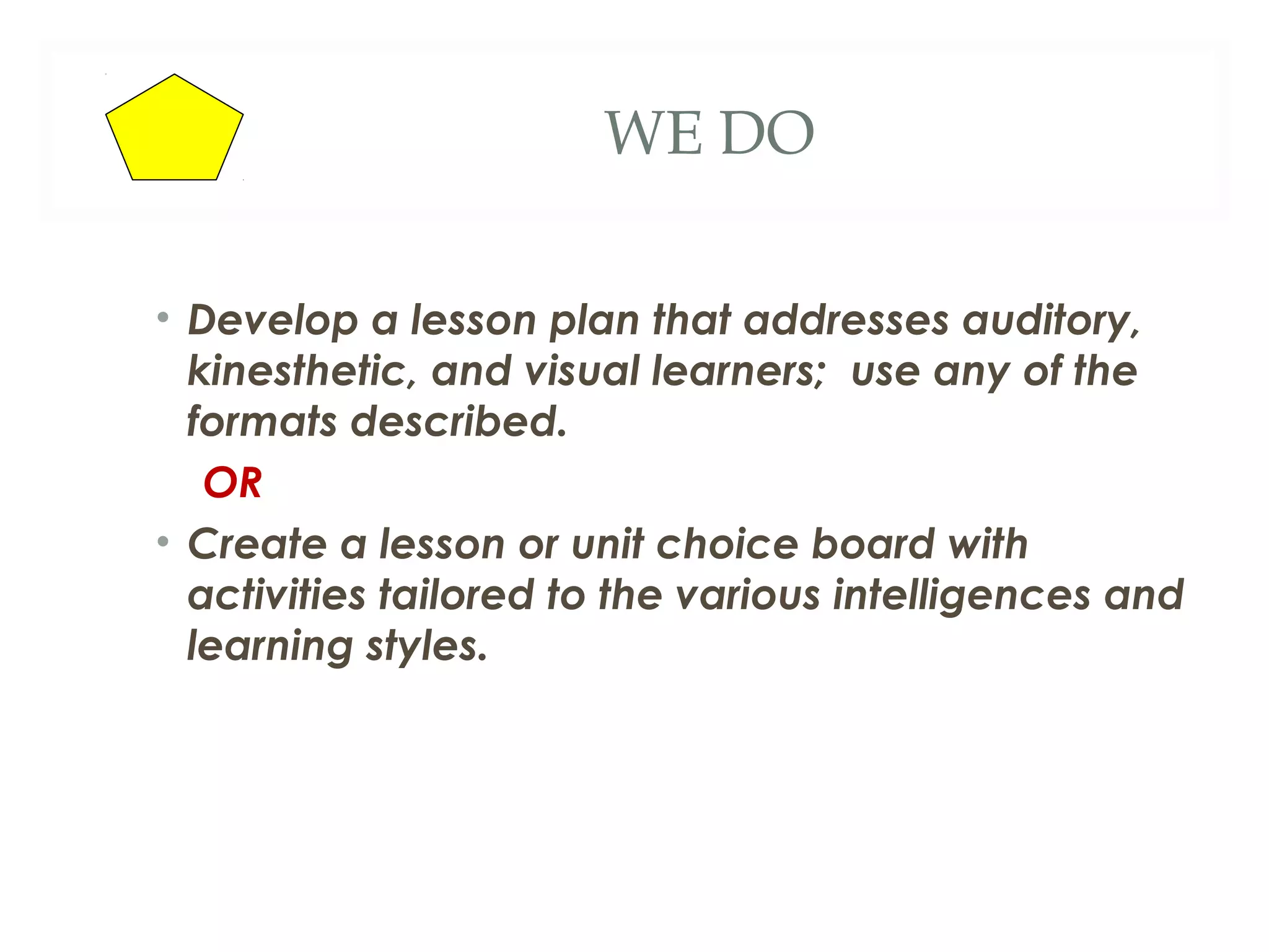 WE DO

• Develop a lesson plan that addresses auditory,
  kinesthetic, and visual learners; use any of the
  formats described.
   OR
• Create a lesson or unit choice board with
  activities tailored to the various intelligences and
  learning styles.
 