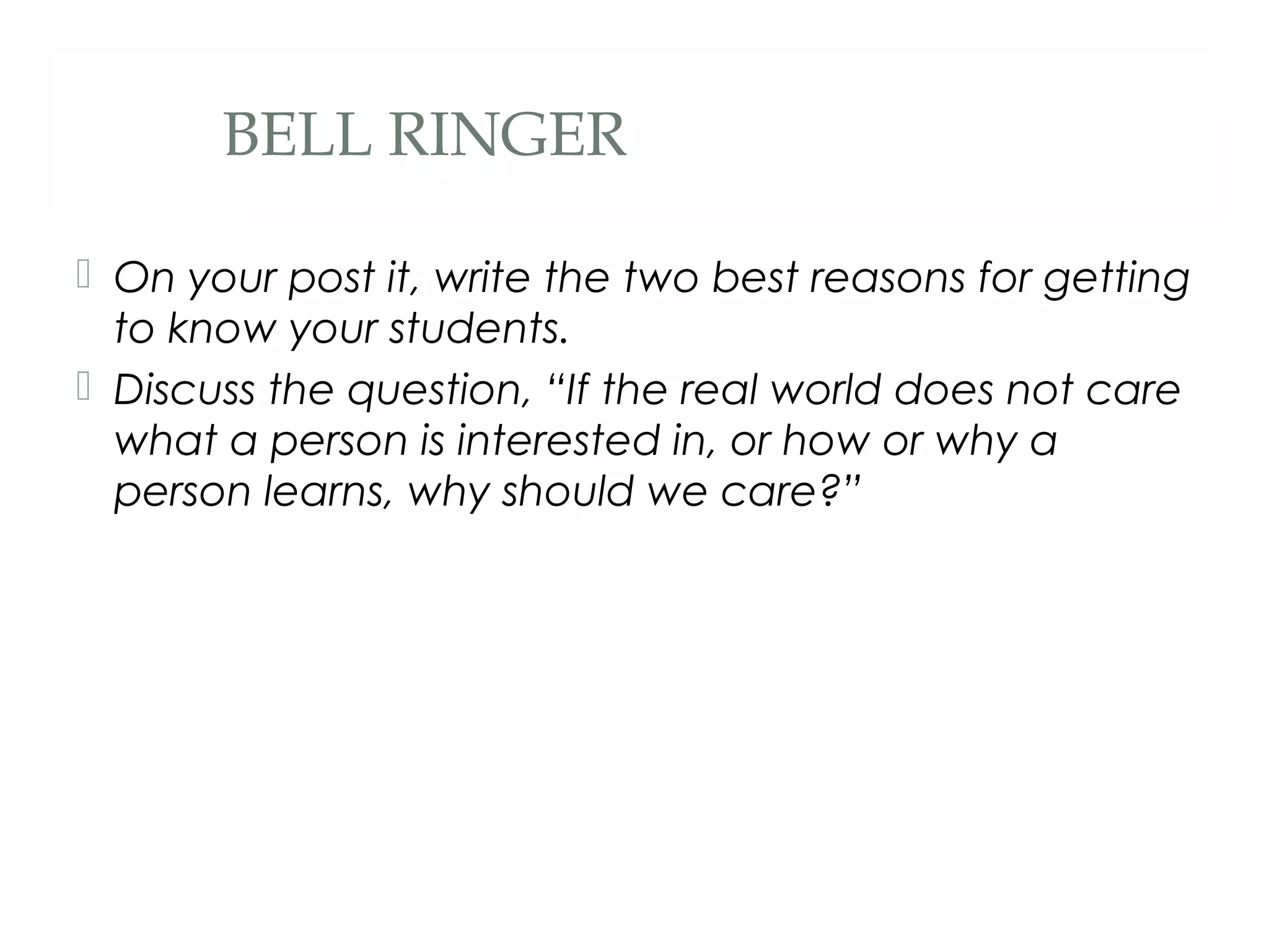 BELL RINGER

 On your post it, write the two best reasons for getting
  to know your students.
 Discuss the question, “If the real world does not care
  what a person is interested in, or how or why a
  person learns, why should we care?”
 