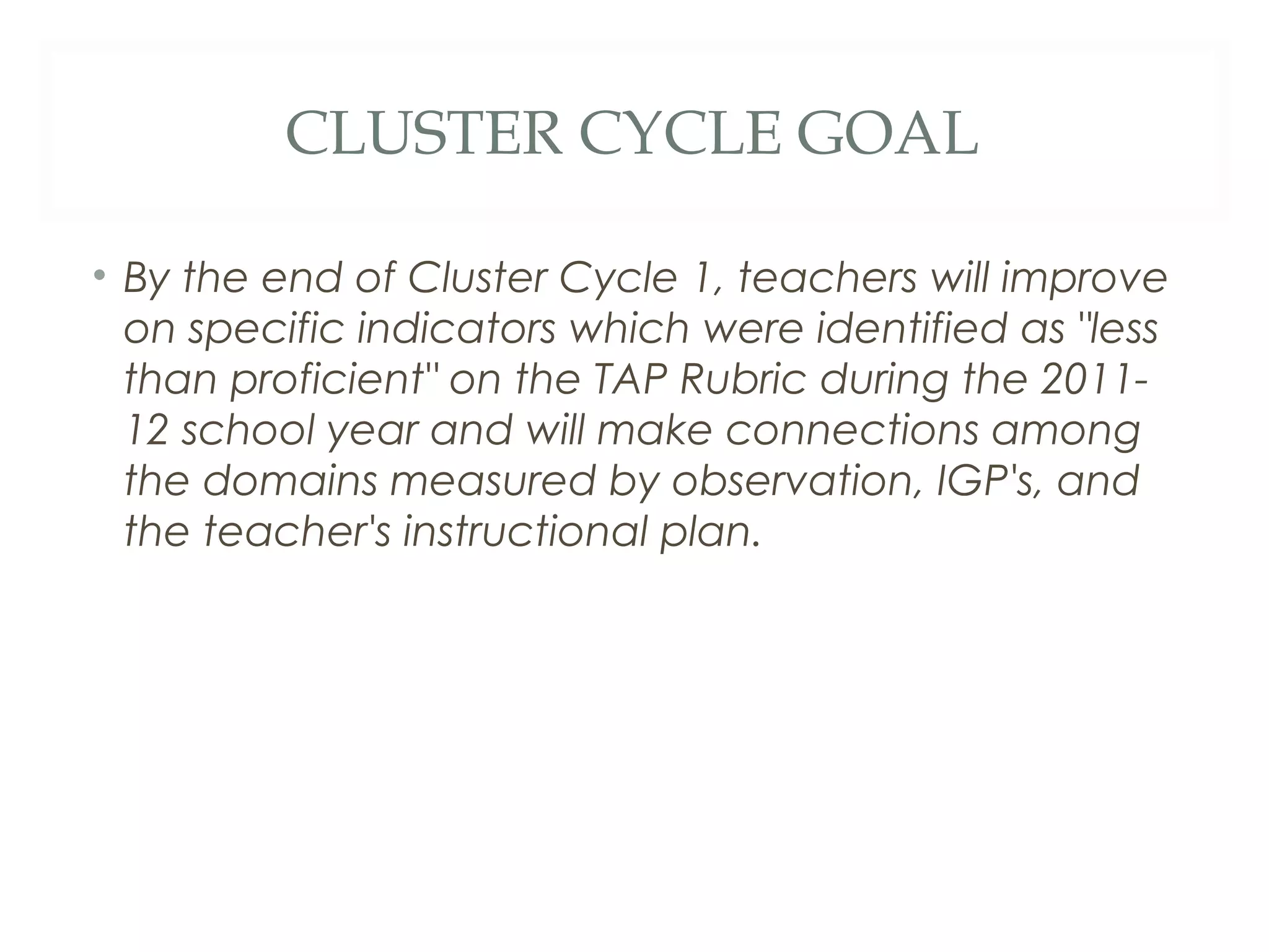 CLUSTER CYCLE GOAL

• By the end of Cluster Cycle 1, teachers will improve
  on specific indicators which were identified as "less
  than proficient" on the TAP Rubric during the 2011-
  12 school year and will make connections among
  the domains measured by observation, IGP's, and
  the teacher's instructional plan.
 