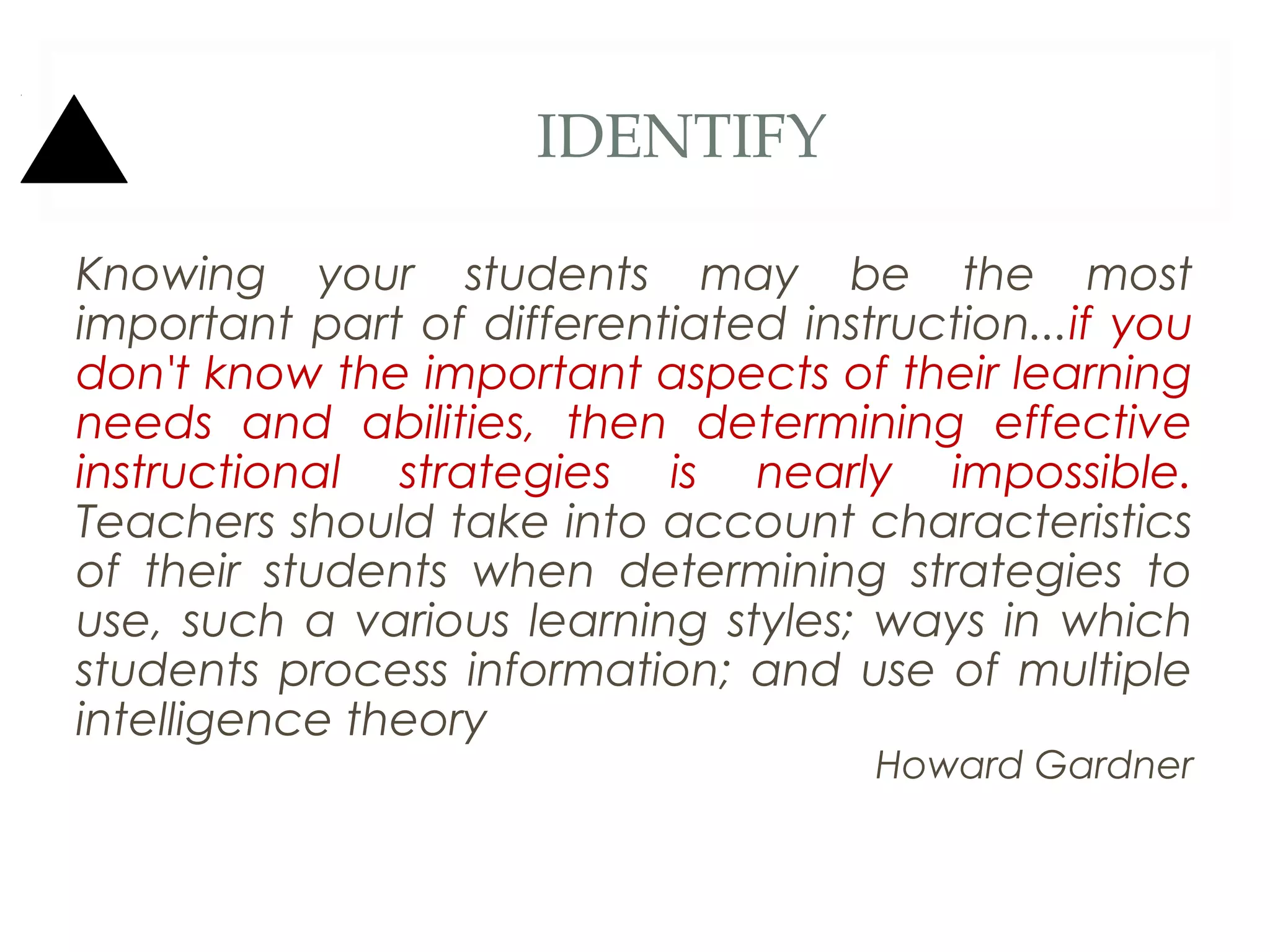 IDENTIFY

Knowing your students may be the most
important part of differentiated instruction...if you
don't know the important aspects of their learning
needs and abilities, then determining effective
instructional strategies is nearly impossible.
Teachers should take into account characteristics
of their students when determining strategies to
use, such a various learning styles; ways in which
students process information; and use of multiple
intelligence theory
                                     Howard Gardner
 