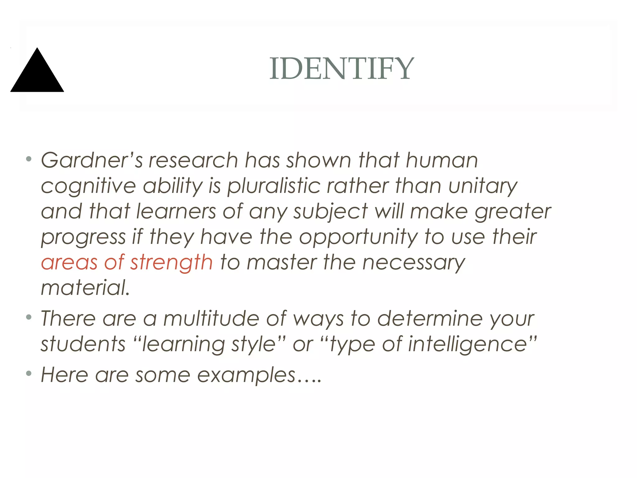 IDENTIFY

• Gardner’s research has shown that human
  cognitive ability is pluralistic rather than unitary
  and that learners of any subject will make greater
  progress if they have the opportunity to use their
  areas of strength to master the necessary
  material.
• There are a multitude of ways to determine your
  students “learning style” or “type of intelligence”
• Here are some examples….
 