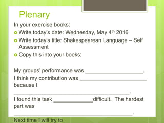 Plenary
In your exercise books:
 Write today’s date: Wednesday, May 4th 2016
 Write today’s title: Shakespearean Language – Self
Assessment
 Copy this into your books:
My groups’ performance was ___________________.
I think my contribution was ______________________
because I
______________________________________.
I found this task _____________difficult. The hardest
part was
_______________________________________.
Next time I will try to
 