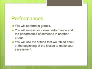Performances
 You will perform in groups.
 You will assess your own performance and
the performance of someone in another
group.
 You will use the criteria that we talked about
at the beginning of the lesson to make your
assessment.
 