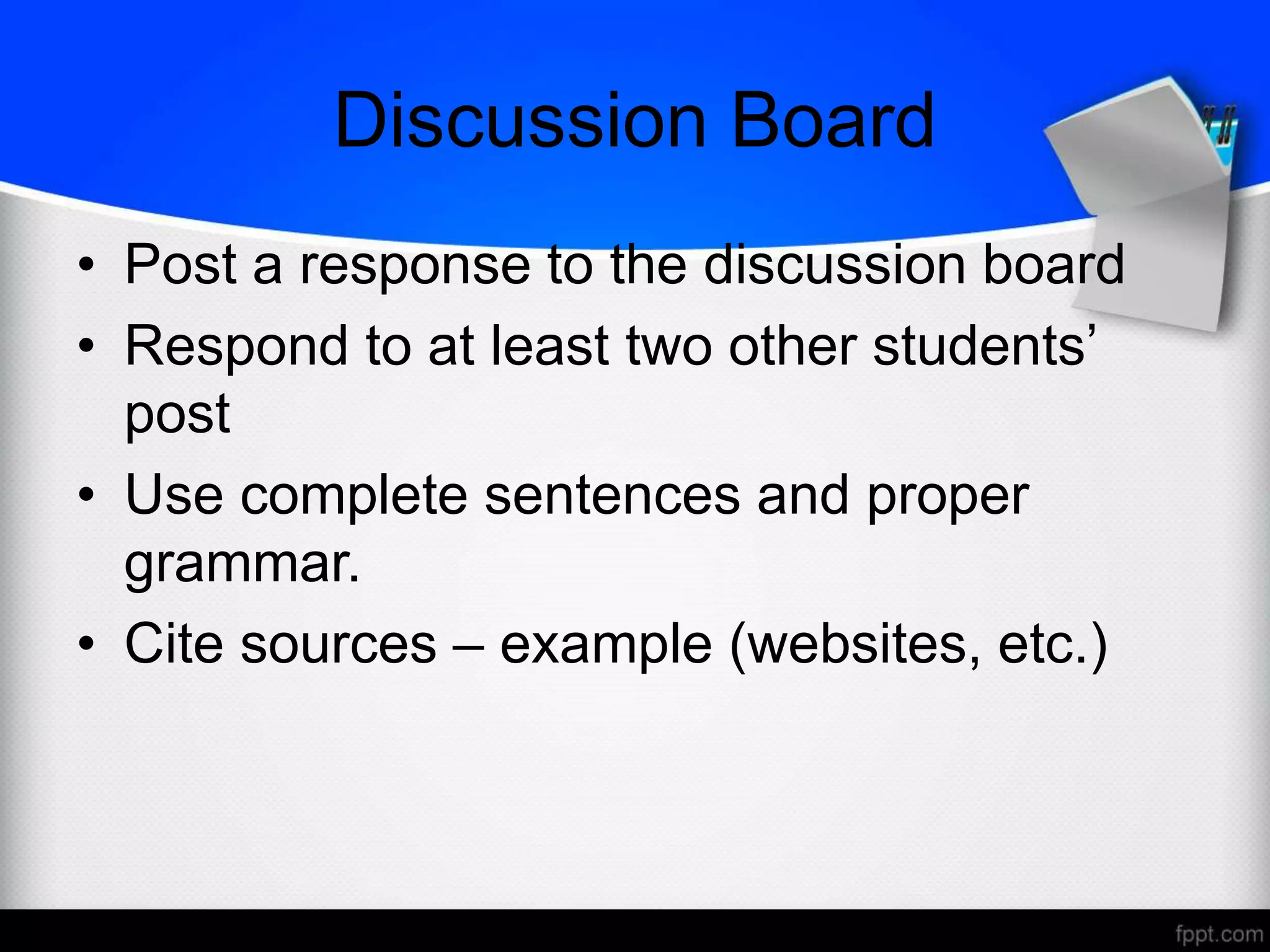 Discussion Board
• Post a response to the discussion board
• Respond to at least two other students’
post
• Use complete sentences and proper
grammar.
• Cite sources – example (websites, etc.)