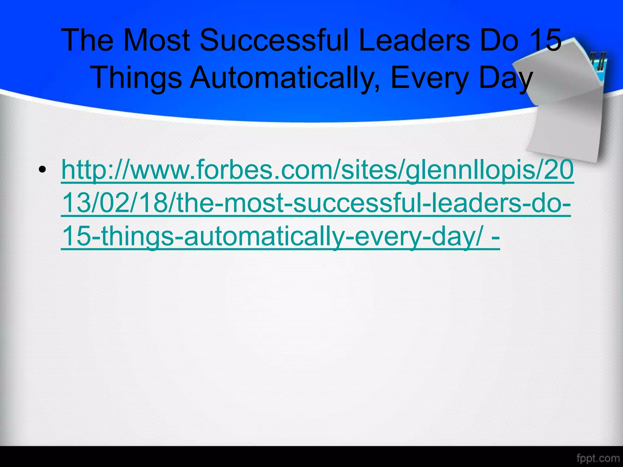 The Most Successful Leaders Do 15
Things Automatically, Every Day
• http://www.forbes.com/sites/glennllopis/20
13/02/18/the-most-successful-leaders-do-
15-things-automatically-every-day/ -