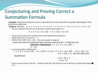 Conjecturing and Proving Correct a
Summation Formula
Example: Conjecture and prove correct a formula for the sum of the first n positive odd integers. Then
prove your conjecture.
Solution: We have: 1= 1, 1 + 3 = 4, 1 + 3 + 5 = 9, 1 + 3 + 5 + 7 = 16, 1 + 3 + 5 + 7 + 9 = 25.
 We can conjecture that the sum of the first n positive odd integers is n2
,
 We prove the conjecture is proved correct with mathematical induction.
 BASIS STEP: P(1) is true since 12
= 1.
 INDUCTIVE STEP: P(k) → P(k + 1) for every positive integer k.
Assume the inductive hypothesis holds and then show that P(k + 1) holds has well.
 So, assuming P(k), it follows that:
 Hence, we have shown that P(k + 1) follows from P(k). Therefore the sum of the first n positive odd integers
is n2
.
1 + 3 + 5 + ∙∙∙+ (2n − 1) + (2n + 1) =n2
.
Inductive Hypothesis: 1 + 3 + 5 + ∙∙∙+ (2k −
1) =k2
1 + 3 + 5 + ∙∙∙+ (2k − 1) + (2k + 1) =[1 + 3 + 5 + ∙∙∙+ (2k − 1)] + (2k + 1)
= k2
+ (2k + 1) (by the inductive
hypothesis)
= k2
+ 2k + 1
= (k + 1) 2
 