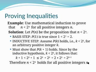 Proving Inequalities
Example: Use mathematical induction to prove
that n < 2n
for all positive integers n.
Solution: Let P(n) be the proposition that n < 2n
.
 BASIS STEP: P(1) is true since 1 < 21
= 2.
 INDUCTIVE STEP: Assume P(k) holds, i.e., k < 2k
, for
an arbitrary positive integer k.
 Must show that P(k + 1) holds. Since by the
inductive hypothesis, k < 2k
, it follows that:
k + 1 < 2k
+ 1 ≤ 2k
+ 2k
= 2 ∙ 2k
= 2k+1
Therefore n < 2n
holds for all positive integers n.
 