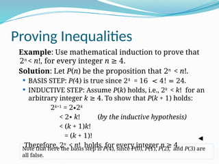Proving Inequalities
Example: Use mathematical induction to prove that
2n
< n!, for every integer n ≥ 4.
Solution: Let P(n) be the proposition that 2n
< n!.
 BASIS STEP: P(4) is true since 24
= 16 < 4! = 24.
 INDUCTIVE STEP: Assume P(k) holds, i.e., 2k
< k! for an
arbitrary integer k ≥ 4. To show that P(k + 1) holds:
2k+1
= 2∙2k
< 2 k
∙ ! (by the inductive hypothesis)
< (k + 1)k!
= (k + 1)!
Therefore, 2n
< n! holds, for every integer n ≥ 4.
Note that here the basis step is P(4), since P(0), P(1), P(2), and P(3) are
all false.
 