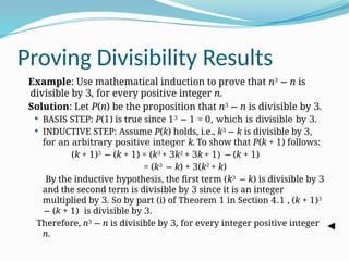 Proving Divisibility Results
Example: Use mathematical induction to prove that n3
− n is
divisible by 3, for every positive integer n.
Solution: Let P(n) be the proposition that n3
− n is divisible by 3.
 BASIS STEP: P(1) is true since 13
− 1 = 0, which is divisible by 3.
 INDUCTIVE STEP: Assume P(k) holds, i.e., k3
− k is divisible by 3,
for an arbitrary positive integer k. To show that P(k + 1) follows:
(k + 1)3
− (k + 1) = (k3
+ 3k2
+ 3k + 1) − (k + 1)
= (k3
− k) + 3(k2
+ k)
By the inductive hypothesis, the first term (k3
− k) is divisible by 3
and the second term is divisible by 3 since it is an integer
multiplied by 3. So by part (i) of Theorem 1 in Section 4.1 , (k + 1)3
− (k + 1) is divisible by 3.
Therefore, n3 − n is divisible by 3, for every integer positive integer
n.
 
