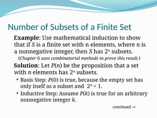 Number of Subsets of a Finite Set
Example: Use mathematical induction to show
that if S is a finite set with n elements, where n is
a nonnegative integer, then S has 2n
subsets.
(Chapter 6 uses combinatorial methods to prove this result.)
Solution: Let P(n) be the proposition that a set
with n elements has 2n
subsets.
 Basis Step: P(0) is true, because the empty set has
only itself as a subset and 20
= 1.
 Inductive Step: Assume P(k) is true for an arbitrary
nonnegative integer k.
continued →
 