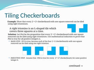 Tiling Checkerboards
Example: Show that every 2n
×2n
checkerboard with one square removed can be tiled
using right triominoes.
Solution: Let P(n) be the proposition that every 2n
×2n
checkerboard with one square
removed can be tiled using right triominoes. Use mathematical induction to prove that
P(n) is true for all positive integers n.
 BASIS STEP: P(1) is true, because each of the four 2 ×2 checkerboards with one square
removed can be tiled using one right triomino.
 INDUCTIVE STEP: Assume that P(k) is true for every 2k
×2k
checkerboard, for some positive
integer k.
continued →
A right triomino is an L-shaped tile which
covers three squares at a time.
 