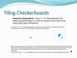 Tiling Checkerboards
 Consider a 2k+1
×2k+1
checkerboard with one square removed. Split this checkerboard into four
checkerboards of size 2k
×2k
,by dividing it in half in both directions.
 Remove a square from one of the four 2k
×2k
checkerboards. By the inductive hypothesis, this board can be
tiled. Also by the inductive hypothesis, the other three boards can be tiled with the square from the corner
of the center of the original board removed. We can then cover the three adjacent squares with a
triominoe.
 Hence, the entire 2k+1
×2k+1
checkerboard with one square removed can be tiled using right triominoes.
Inductive Hypothesis: Every 2k
×2k
checkerboard, for
some positive integer k, with one square removed can be
tiled using right triominoes.
 