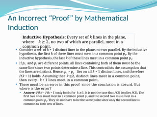 An Incorrect “Proof” by Mathematical
Induction
 Consider a set of k + 1 distinct lines in the plane, no two parallel. By the inductive
hypothesis, the first k of these lines must meet in a common point p1. By the
inductive hypothesis, the last k of these lines meet in a common point p2.
 If p1 and p2 are different points, all lines containing both of them must be the
same line since two points determine a line. This contradicts the assumption that
the lines are distinct. Hence, p1 = p2 lies on all k + 1 distinct lines, and therefore
P(k + 1) holds. Assuming that k ≥2, distinct lines meet in a common point,
then every k + 1 lines meet in a common point.
 There must be an error in this proof since the conclusion is absurd. But
where is the error?
 Answer: P(k)→ P(k + 1) only holds for k ≥3. It is not the case that P(2) implies P(3). The
first two lines must meet in a common point p1 and the second two must meet in a
common point p2. They do not have to be the same point since only the second line is
common to both sets of lines.
Inductive Hypothesis: Every set of k lines in the plane,
where k ≥ 2, no two of which are parallel, meet in a
common point.
 