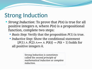 Strong Induction
 Strong Induction: To prove that P(n) is true for all
positive integers n, where P(n) is a propositional
function, complete two steps:
 Basis Step: Verify that the proposition P(1) is true.
 Inductive Step: Show the conditional statement
[P(1) ∧ P(2) ∧∙∙∙ ∧ P(k)] → P(k + 1) holds for
all positive integers k.
Strong Induction is sometimes
called the second principle of
mathematical induction or complete
induction.
 