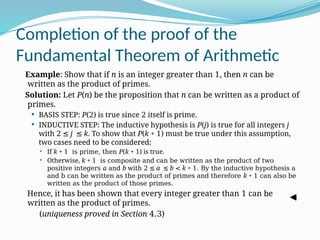Completion of the proof of the
Fundamental Theorem of Arithmetic
Example: Show that if n is an integer greater than 1, then n can be
written as the product of primes.
Solution: Let P(n) be the proposition that n can be written as a product of
primes.
 BASIS STEP: P(2) is true since 2 itself is prime.
 INDUCTIVE STEP: The inductive hypothesis is P(j) is true for all integers j
with 2 ≤ j ≤ k. To show that P(k + 1) must be true under this assumption,
two cases need to be considered:
 If k + 1 is prime, then P(k + 1) is true.
 Otherwise, k + 1 is composite and can be written as the product of two
positive integers a and b with 2 ≤ a ≤ b < k + 1. By the inductive hypothesis a
and b can be written as the product of primes and therefore k + 1 can also be
written as the product of those primes.
Hence, it has been shown that every integer greater than 1 can be
written as the product of primes.
(uniqueness proved in Section 4.3)
 