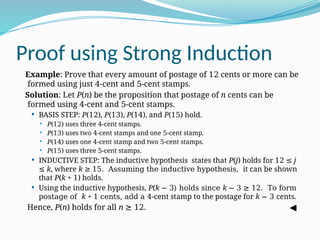 Proof using Strong Induction
Example: Prove that every amount of postage of 12 cents or more can be
formed using just 4-cent and 5-cent stamps.
Solution: Let P(n) be the proposition that postage of n cents can be
formed using 4-cent and 5-cent stamps.
 BASIS STEP: P(12), P(13), P(14), and P(15) hold.
 P(12) uses three 4-cent stamps.
 P(13) uses two 4-cent stamps and one 5-cent stamp.
 P(14) uses one 4-cent stamp and two 5-cent stamps.
 P(15) uses three 5-cent stamps.
 INDUCTIVE STEP: The inductive hypothesis states that P(j) holds for 12 ≤ j
≤ k, where k ≥ 15. Assuming the inductive hypothesis, it can be shown
that P(k + 1) holds.
 Using the inductive hypothesis, P(k − 3) holds since k − 3 ≥ 12. To form
postage of k + 1 cents, add a 4-cent stamp to the postage for k − 3 cents.
Hence, P(n) holds for all n ≥ 12.
 
