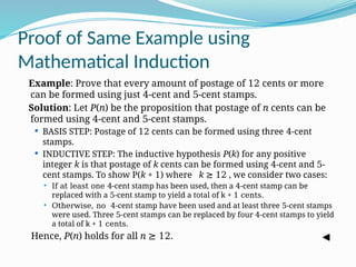 Proof of Same Example using
Mathematical Induction
Example: Prove that every amount of postage of 12 cents or more
can be formed using just 4-cent and 5-cent stamps.
Solution: Let P(n) be the proposition that postage of n cents can be
formed using 4-cent and 5-cent stamps.
 BASIS STEP: Postage of 12 cents can be formed using three 4-cent
stamps.
 INDUCTIVE STEP: The inductive hypothesis P(k) for any positive
integer k is that postage of k cents can be formed using 4-cent and 5-
cent stamps. To show P(k + 1) where k ≥ 12 , we consider two cases:
 If at least one 4-cent stamp has been used, then a 4-cent stamp can be
replaced with a 5-cent stamp to yield a total of k + 1 cents.
 Otherwise, no 4-cent stamp have been used and at least three 5-cent stamps
were used. Three 5-cent stamps can be replaced by four 4-cent stamps to yield
a total of k + 1 cents.
Hence, P(n) holds for all n ≥ 12.
 