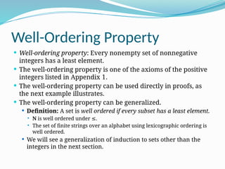 Well-Ordering Property
 Well-ordering property: Every nonempty set of nonnegative
integers has a least element.
 The well-ordering property is one of the axioms of the positive
integers listed in Appendix 1.
 The well-ordering property can be used directly in proofs, as
the next example illustrates.
 The well-ordering property can be generalized.
 Definition: A set is well ordered if every subset has a least element.
 N is well ordered under .
≤
 The set of finite strings over an alphabet using lexicographic ordering is
well ordered.
 We will see a generalization of induction to sets other than the
integers in the next section.
 