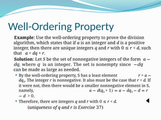 Well-Ordering Property
Example: Use the well-ordering property to prove the division
algorithm, which states that if a is an integer and d is a positive
integer, then there are unique integers q and r with 0 r < d
≤ , such
that a = dq + r.
Solution: Let S be the set of nonnegative integers of the form a −
dq, where q is an integer. The set is nonempty since −dq
can be made as large as needed.
 By the well-ordering property, S has a least element r = a −
dq0. The integer r is nonnegative. It also must be the case that r < d. If
it were not, then there would be a smaller nonnegative element in S,
namely, a − d(q0 + 1) = a − dq0 − d = r
− d > 0.
 Therefore, there are integers q and r with 0 r < d.
≤
(uniqueness of q and r is Exercise 37)
−
2
.
 