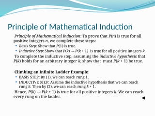 Principle of Mathematical Induction
Principle of Mathematical Induction: To prove that P(n) is true for all
positive integers n, we complete these steps:
 Basis Step: Show that P(1) is true.
 Inductive Step: Show that P(k) → P(k + 1) is true for all positive integers k.
To complete the inductive step, assuming the inductive hypothesis that
P(k) holds for an arbitrary integer k, show that must P(k + 1) be true.
Climbing an Infinite Ladder Example:
 BASIS STEP: By (1), we can reach rung 1.
 INDUCTIVE STEP: Assume the inductive hypothesis that we can reach
rung k. Then by (2), we can reach rung k + 1.
Hence, P(k) → P(k + 1) is true for all positive integers k. We can reach
every rung on the ladder.
 