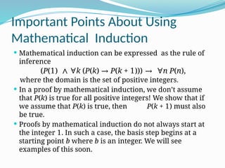 Important Points About Using
Mathematical Induction
 Mathematical induction can be expressed as the rule of
inference
where the domain is the set of positive integers.
 In a proof by mathematical induction, we don’t assume
that P(k) is true for all positive integers! We show that if
we assume that P(k) is true, then P(k + 1) must also
be true.
 Proofs by mathematical induction do not always start at
the integer 1. In such a case, the basis step begins at a
starting point b where b is an integer. We will see
examples of this soon.
(P(1) ∧ ∀k (P(k) → P(k + 1))) → ∀n P(n),
 