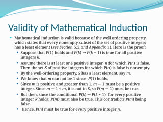 Validity of Mathematical Induction
 Mathematical induction is valid because of the well ordering property,
which states that every nonempty subset of the set of positive integers
has a least element (see Section 5.2 and Appendix 1). Here is the proof:
 Suppose that P(1) holds and P(k) → P(k + 1) is true for all positive
integers k.
 Assume there is at least one positive integer n for which P(n) is false.
Then the set S of positive integers for which P(n) is false is nonempty.
 By the well-ordering property, S has a least element, say m.
 We know that m can not be 1 since P(1) holds.
 Since m is positive and greater than 1, m − 1 must be a positive
integer. Since m − 1 < m, it is not in S, so P(m − 1) must be true.
 But then, since the conditional P(k) → P(k + 1) for every positive
integer k holds, P(m) must also be true. This contradicts P(m) being
false.
 Hence, P(n) must be true for every positive integer n.
 