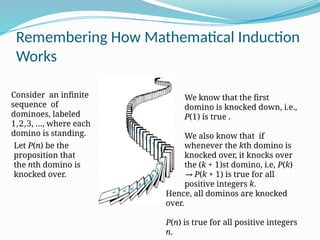 Remembering How Mathematical Induction
Works
Consider an infinite
sequence of
dominoes, labeled
1,2,3, …, where each
domino is standing.
We know that the first
domino is knocked down, i.e.,
P(1) is true .
We also know that if
whenever the kth domino is
knocked over, it knocks over
the (k + 1)st domino, i.e, P(k)
→ P(k + 1) is true for all
positive integers k.
Let P(n) be the
proposition that
the nth domino is
knocked over.
Hence, all dominos are knocked
over.
P(n) is true for all positive integers
n.
 