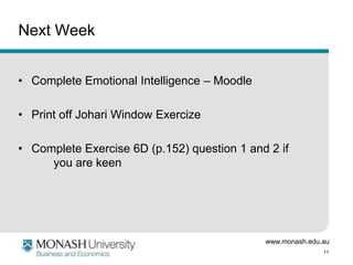 www.monash.edu.au
11
Next Week
• Complete Emotional Intelligence – Moodle
• Print off Johari Window Exercize
• Complete Exercise 6D (p.152) question 1 and 2 if
you are keen
 