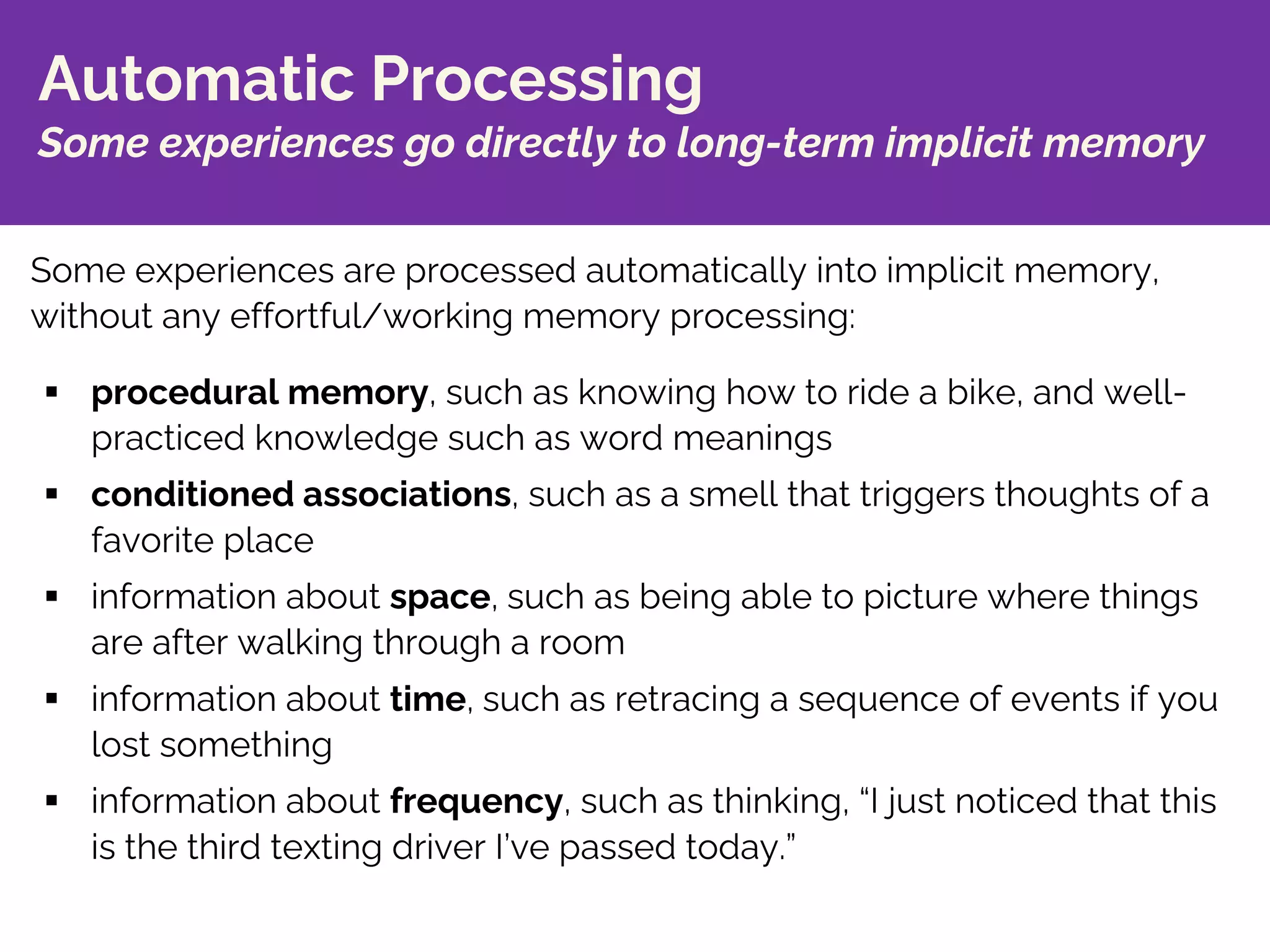 Automatic Processing
Some experiences go directly to long-term implicit memory
§ procedural memory, such as knowing how to ride a bike, and well-
practiced knowledge such as word meanings
§ conditioned associations, such as a smell that triggers thoughts of a
favorite place
§ information about space, such as being able to picture where things
are after walking through a room
§ information about time, such as retracing a sequence of events if you
lost something
§ information about frequency, such as thinking, “I just noticed that this
is the third texting driver I’ve passed today.”
Some experiences are processed automatically into implicit memory,
without any effortful/working memory processing:
 