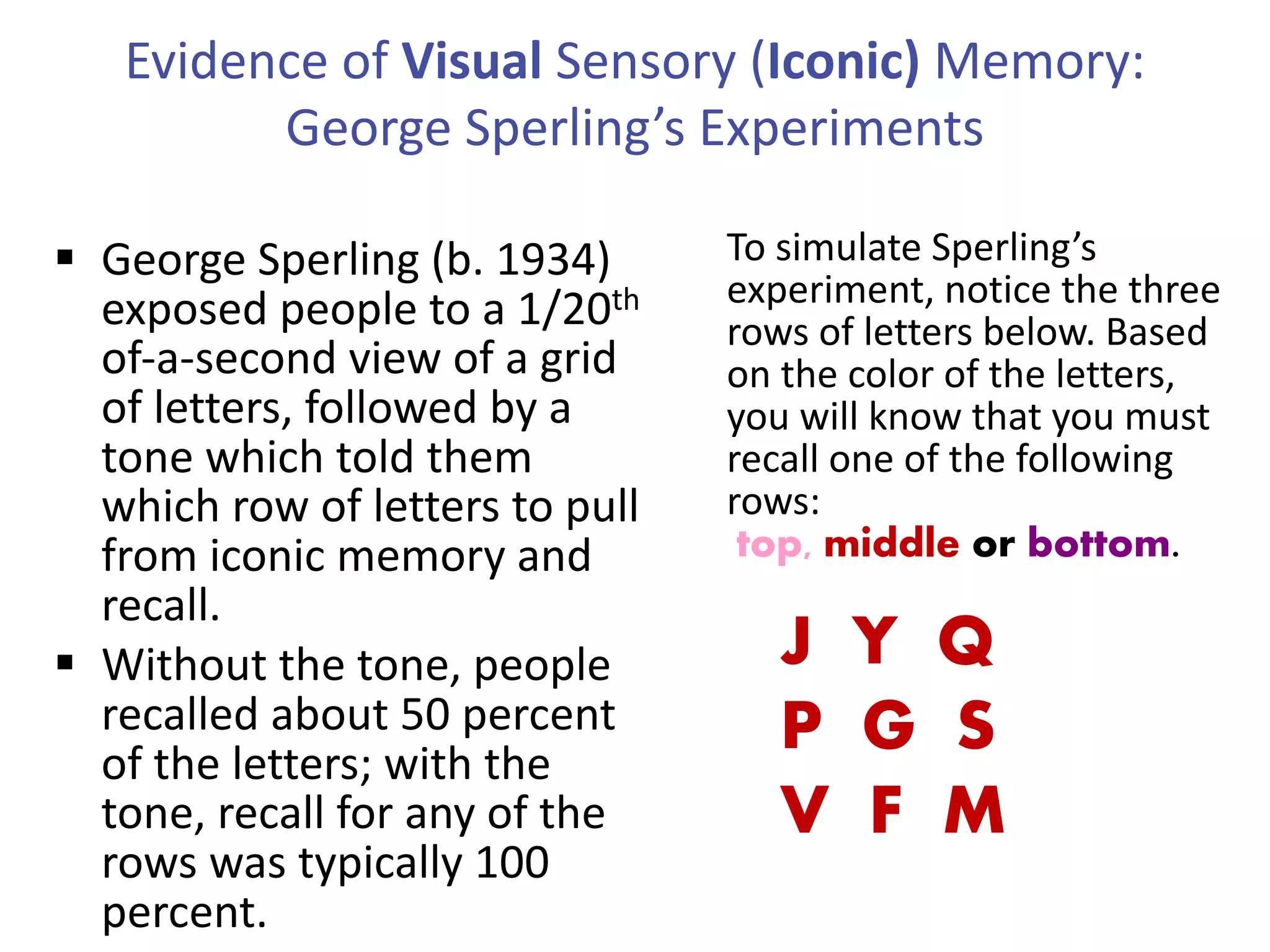 Evidence of Visual Sensory (Iconic) Memory:
George Sperling’s Experiments
§ George Sperling (b. 1934)
exposed people to a 1/20th
of-a-second view of a grid
of letters, followed by a
tone which told them
which row of letters to pull
from iconic memory and
recall.
§ Without the tone, people
recalled about 50 percent
of the letters; with the
tone, recall for any of the
rows was typically 100
percent.
J Y Q
P G S
V F M
To simulate Sperling’s
experiment, notice the three
rows of letters below. Based
on the color of the letters,
you will know that you must
recall one of the following
rows:
top, middle or bottom.
 