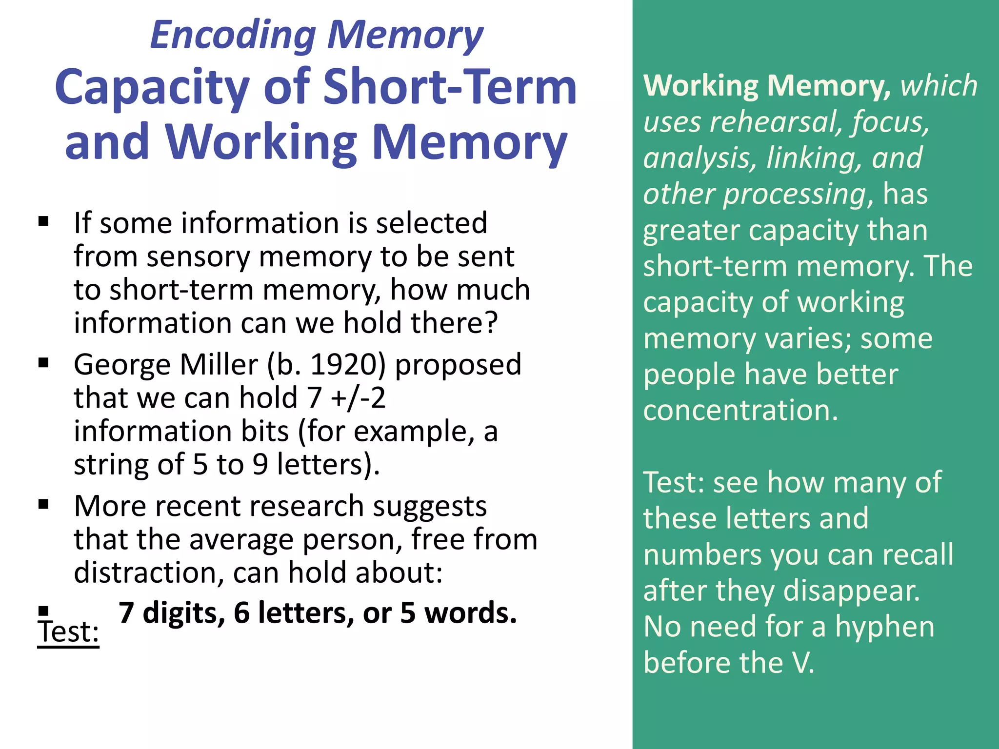 Encoding Memory
Capacity of Short-Term
and Working Memory
§ If some information is selected
from sensory memory to be sent
to short-term memory, how much
information can we hold there?
§ George Miller (b. 1920) proposed
that we can hold 7 +/-2
information bits (for example, a
string of 5 to 9 letters).
§ More recent research suggests
that the average person, free from
distraction, can hold about:
§ 7 digits, 6 letters, or 5 words.
Working Memory, which
uses rehearsal, focus,
analysis, linking, and
other processing, has
greater capacity than
short-term memory. The
capacity of working
memory varies; some
people have better
concentration.
Test: see how many of
these letters and
numbers you can recall
after they disappear.
No need for a hyphen
before the V.
Test:
– V M 3 C A Q 9 L D
 