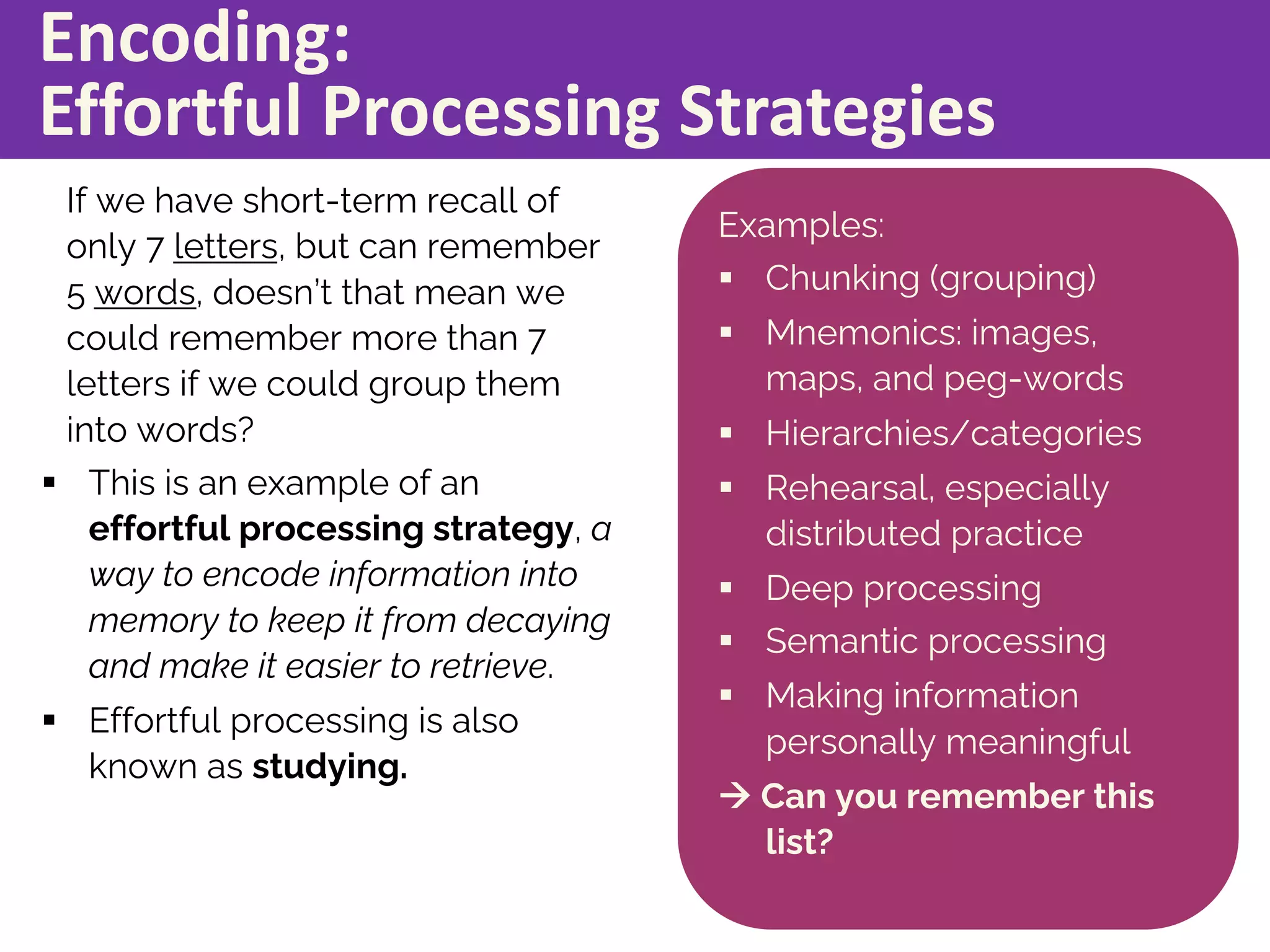 Encoding:
Effortful Processing Strategies
If we have short-term recall of
only 7 letters, but can remember
5 words, doesn’t that mean we
could remember more than 7
letters if we could group them
into words?
§ This is an example of an
effortful processing strategy, a
way to encode information into
memory to keep it from decaying
and make it easier to retrieve.
§ Effortful processing is also
known as studying.
Examples:
§ Chunking (grouping)
§ Mnemonics: images,
maps, and peg-words
§ Hierarchies/categories
§ Rehearsal, especially
distributed practice
§ Deep processing
§ Semantic processing
§ Making information
personally meaningful
à Can you remember this
list?
 