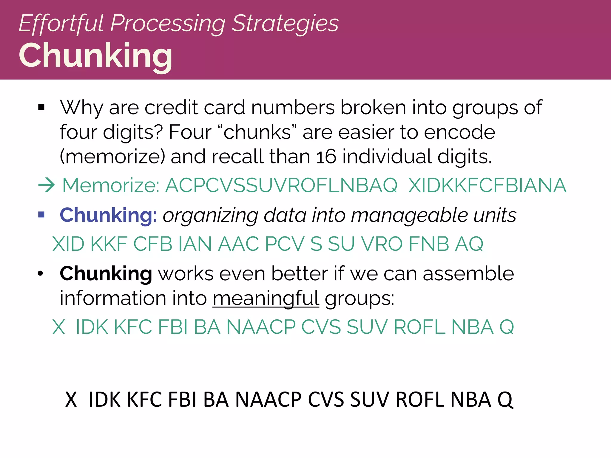 Effortful Processing Strategies
Chunking
§ Why are credit card numbers broken into groups of
four digits? Four “chunks” are easier to encode
(memorize) and recall than 16 individual digits.
à Memorize: ACPCVSSUVROFLNBAQ XIDKKFCFBIANA
§ Chunking: organizing data into manageable units
XID KKF CFB IAN AAC PCV S SU VRO FNB AQ
• Chunking works even better if we can assemble
information into meaningful groups:
X IDK KFC FBI BA NAACP CVS SUV ROFL NBA Q
X IDK KFC FBI BA NAACP CVS SUV ROFL NBA Q
 