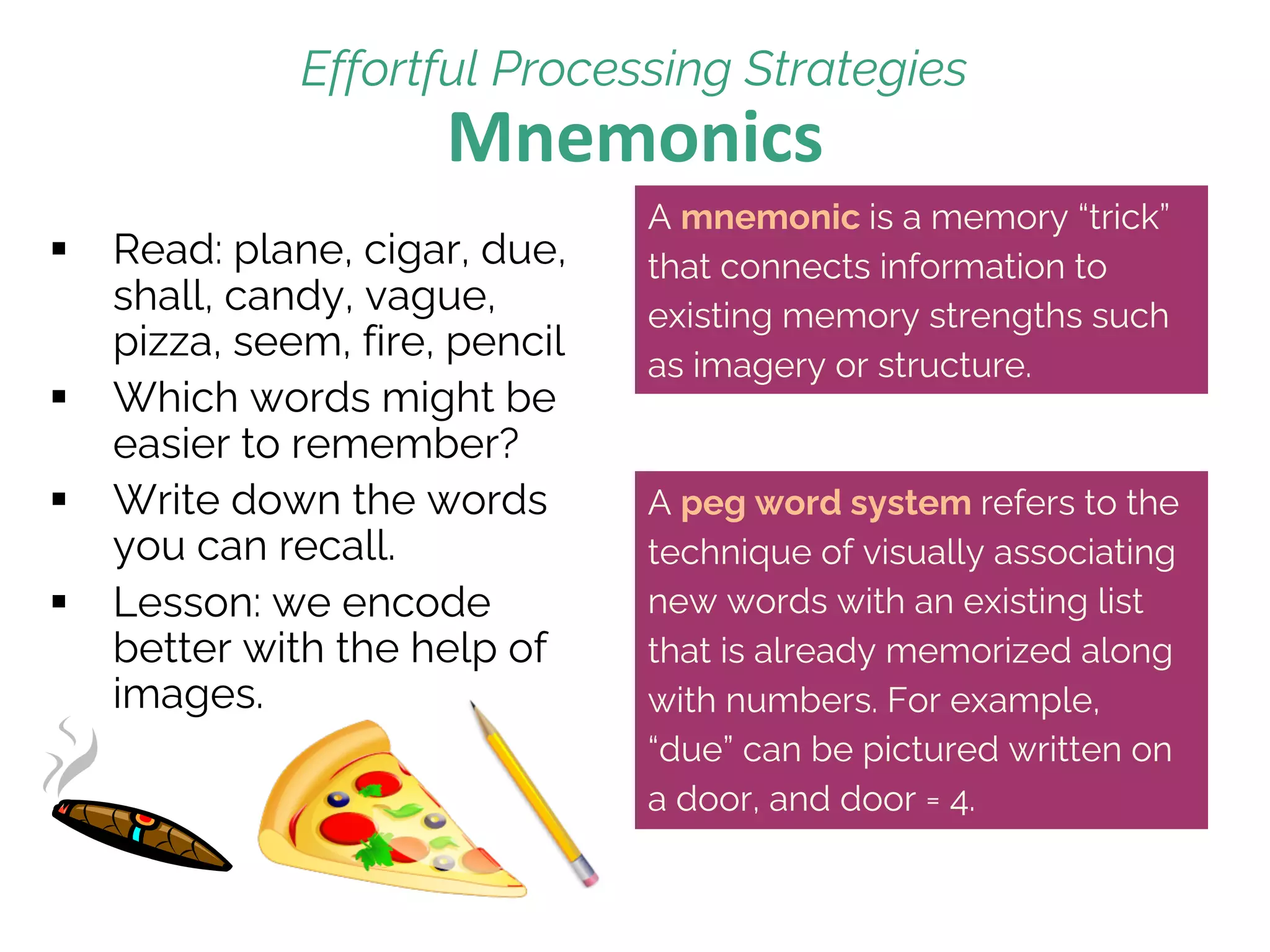 Mnemonics
§ Read: plane, cigar, due,
shall, candy, vague,
pizza, seem, fire, pencil
§ Which words might be
easier to remember?
§ Write down the words
you can recall.
§ Lesson: we encode
better with the help of
images.
Effortful Processing Strategies
A mnemonic is a memory “trick”
that connects information to
existing memory strengths such
as imagery or structure.
A peg word system refers to the
technique of visually associating
new words with an existing list
that is already memorized along
with numbers. For example,
“due” can be pictured written on
a door, and door = 4.
 